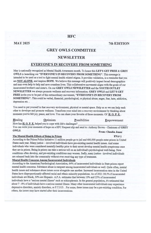 HFC MAY 2025 . 7 EDITION GREY OWLS COMMITTEE NEWSLETTER EVERYONE’S IN RECOVERY FROM SOMETHING iy oy recepizda Vil Feah Aens s, Toboor s LET’S GET FRER & GREY. ‘OWLS s encing o "EVERYONE’S IN RECOVERY FROM SOMETHING".Thic mesnge s e 1 e a3 o gl bt ekt g provides i, s ernde it oo e NOT ALONE, o fsies HOPE, We e s memge will sl cpoc o demopaplis sy evm Bl o el d v ot v Thiscolsoss et g with o o of - {srocnted o o st On e GREY OWLS NEWSLETTER od e YOUTH OUTLET NEWSLETTER we s et wesss o oy formadon GREY OWLS 1 LET’S GET FRER i ou o bt of s cxsontry moveme, "EVERYONE’ IN RECOVERY FROM. ‘SOMETHINGS". Tiscoed b el ol s, o physie s, nger for, b, i, dereson . e bttty vy v, sl o el pce.Helps s i e oer o deveiope s ot wels. Tty sind o rcvery vt thikin sbost o e 7, e, v, o5 e ot v of e et OF L O.P.Eo Healing Optimism Possbilites Fepoverment B s FLO,P. B bl oot cope i ’ g Yo cam v you s fbpe o HIC Rort iy e - Aoy B -Gk o GREY ows. Trom: s Jones The Mool et s of Bngn rson a1 Aconing o e Pion Pl Istisie 11l pople gl d 10,0 el et i Usied St . Man e - voied il v pr xisin el bt s And e ol o were o ey by e b o st devel el bt S 5 ey e i, Beog s ca ke e ol o vt reboogclweb o, New crmtises o devin, 4 pr o conionsmay o Sely, ey e - v st e lemed ik st e cotmty i eves v 3 97 of et Mo Henkh Conceras Amons ncceated Indiiduls Acirdg o e Amean eciopeal Asscisio, 65 f crued il a S i o metl b comces b o i npnt g e il vl Qe e, e et e s shs s o e oo . e ncesaion i e Und St e roporscantly feced s o ek popelaos. ASof 0713854 fincaereed v e Bk, 504 Hopaic AP A eciaes e 10 1 25K o vried il e "cions el s s s I s poelion, st bt 94 inckal e e el T, N e cesaed iy expesees egesiv e, ety &, orPT.S... o some e sy be a e v ondon o the, e oy have st e ncsarions.